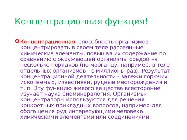 Концентрационная функция! Концентрационная - c пособность организмов концентрировать в своем теле рассеянные химические элементы, повышая их содержание по сравнению с окружающей организмы средой на несколько порядков (по марганцу, например, в теле отдельных организмов - в миллионы раз). Результат концентрационной деятельности - залежи горючих ископаемых, известняки, рудные месторождения и т. п. Эту функцию живого вещества всесторонне изучает наука биоминералогия. Организмы-концентраторы используются для решения конкретных прикладных вопросов, например для обогащения руд интересующими человека химическими элементами или соединениями. 