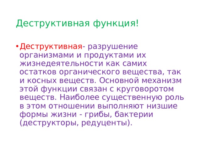 Деструктивная функция! Деструктивная - разрушение организмами и продуктами их жизнедеятельности как самих остатков органического вещества, так и косных веществ. Основной механизм этой функции связан с круговоротом веществ. Наиболее существенную роль в этом отношении выполняют низшие формы жизни - грибы, бактерии (деструкторы, редуценты). 