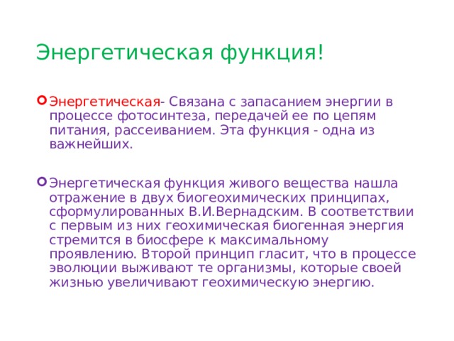 Энергетическая функция! Энергетическая - Связана с запасанием энергии в процессе фотосинтеза, передачей ее по цепям питания, рассеиванием. Эта функция - одна из важнейших. Энергетическая функция живого вещества нашла отражение в двух биогеохимических принципах, сформулированных В.И.Вернадским. В соответствии с первым из них геохимическая биогенная энергия стремится в биосфере к максимальному проявлению. Второй принцип гласит, что в процессе эволюции выживают те организмы, которые своей жизнью увеличивают геохимическую энергию. 