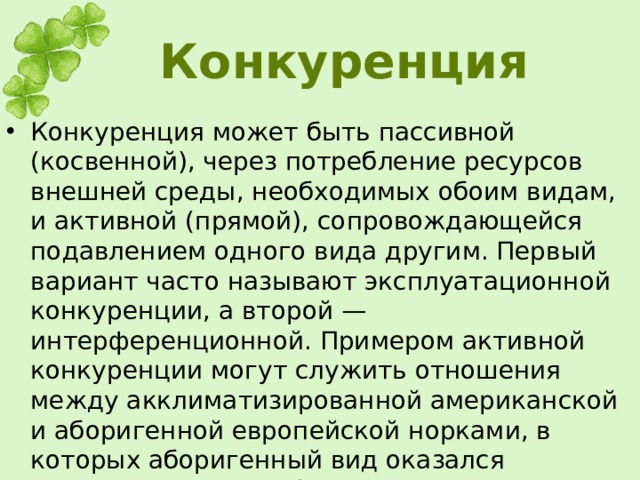 Конкуренция Конкуренция может быть пассивной (косвенной), через потребление ресурсов внешней среды, необходимых обоим видам, и активной (прямой), сопровождающейся подавлением одного вида другим. Первый вариант часто называют эксплуатационной конкуренции, а второй — интерференционной. Примером активной конкуренции могут служить отношения между акклиматизированной американской и аборигенной европейской норками, в которых аборигенный вид оказался неконкурентоспособным.  