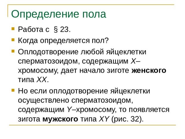 Определение пола Работа с § 23. Когда определяется пол? Оплодотворение любой яйцеклетки сперматозоидом, содержащим Х –хромосому, дает начало зиготе женского типа ХХ . Но если оплодотворение яйцеклетки осуществлено сперматозоидом, содержащим Y –хромосому, то появляется зигота мужского типа XY (рис. 32). 