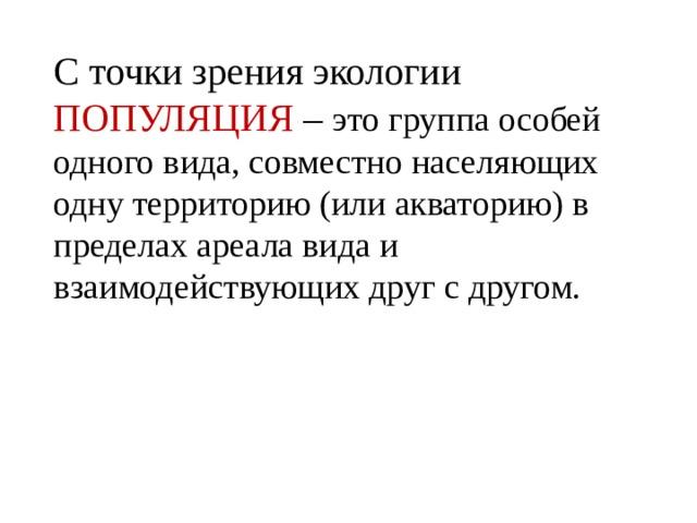 С точки зрения экологии ПОПУЛЯЦИЯ – это группа особей одного вида, совместно населяющих одну территорию (или акваторию) в пределах ареала вида и взаимодействующих друг с другом. 