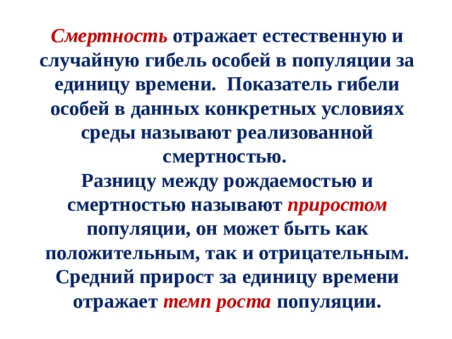 Смертность отражает естественную и случайную гибель особей в популяции за единицу времени. Показатель гибели особей в данных конкретных условиях среды называют реализованной смертностью. Разницу между рождаемостью и смертностью называют приростом  популяции, он может быть как положительным, так и отрицательным. Средний прирост за единицу времени отражает темп роста популяции. 