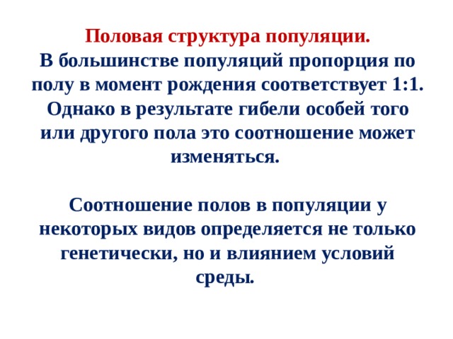 Половая структура популяции. В большинстве популяций пропорция по полу в момент рождения соответствует 1:1. Однако в результате гибели особей того или другого пола это соотношение может изменяться.  Соотношение полов в популяции у некоторых видов определяется не только генетически, но и влиянием условий среды. 