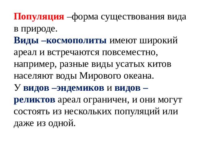 Популяция –форма существования вида в природе. Виды –космополиты имеют широкий ареал и встречаются повсеместно, например, разные виды усатых китов населяют воды Мирового океана. У видов –эндемиков и видов – реликтов ареал ограничен, и они могут состоять из нескольких популяций или даже из одной. 