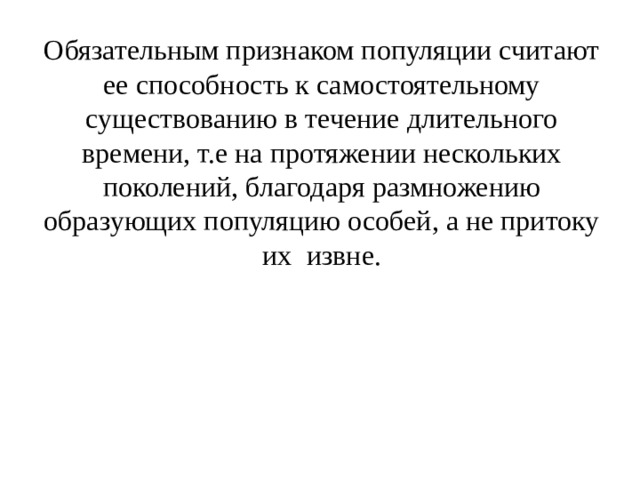 Обязательным признаком популяции считают ее способность к самостоятельному существованию в течение длительного времени, т.е на протяжении нескольких поколений, благодаря размножению образующих популяцию особей, а не притоку их извне. 