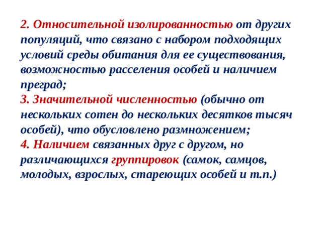 2. Относительной изолированностью от других популяций, что связано с набором подходящих условий среды обитания для ее существования, возможностью расселения особей и наличием преград; 3. Значительной численностью (обычно от нескольких сотен до нескольких десятков тысяч особей), что обусловлено размножением; 4. Наличием связанных друг с другом, но различающихся группировок (самок, самцов, молодых, взрослых, стареющих особей и т.п.) 