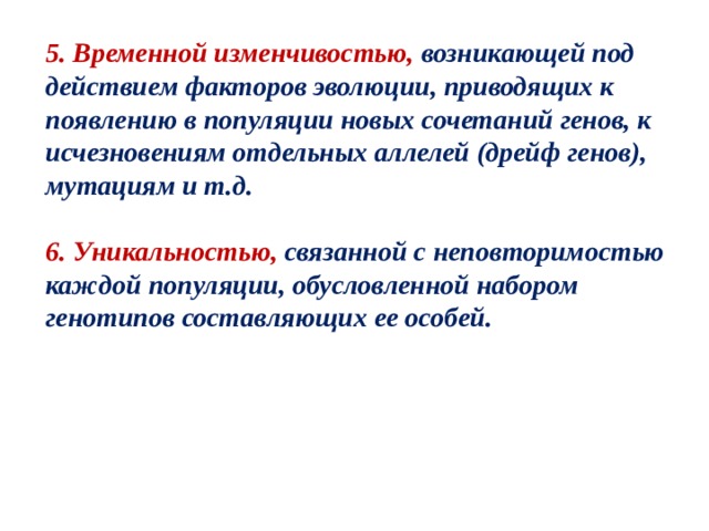 5. Временной изменчивостью, возникающей под действием факторов эволюции, приводящих к появлению в популяции новых сочетаний генов, к исчезновениям отдельных аллелей (дрейф генов), мутациям и т.д.  6. Уникальностью, связанной с неповторимостью каждой популяции, обусловленной набором генотипов составляющих ее особей. 
