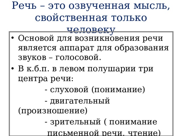 Речь – это озвученная мысль, свойственная только человеку Основой для возникновения речи является аппарат для образования звуков – голосовой. В к.б.п. в левом полушарии три центра речи:  - слуховой (понимание)  - двигательный (произношение)  - зрительный ( понимание  письменной речи, чтение) 