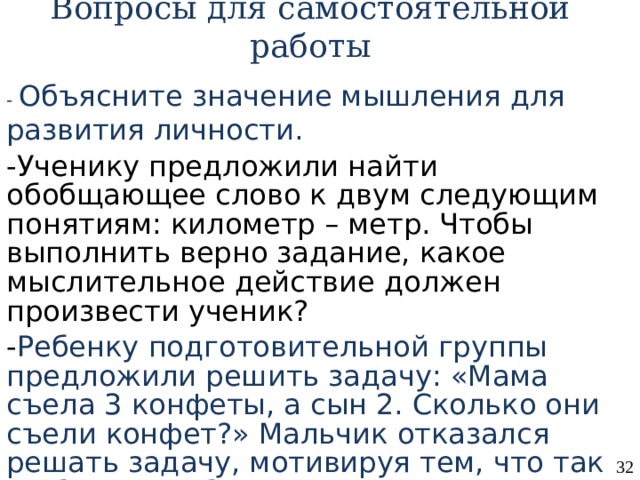 Вопросы для самостоятельной работы - Объясните значение мышления для развития личности. -Ученику предложили найти обобщающее слово к двум следующим понятиям: километр – метр. Чтобы выполнить верно задание, какое мыслительное действие должен произвести ученик? - Ребенку подготовительной группы предложили решить задачу: «Мама съела 3 конфеты, а сын 2. Сколько они съели конфет?» Мальчик отказался решать задачу, мотивируя тем, что так не бывает. Объясните поведение ребенка . 