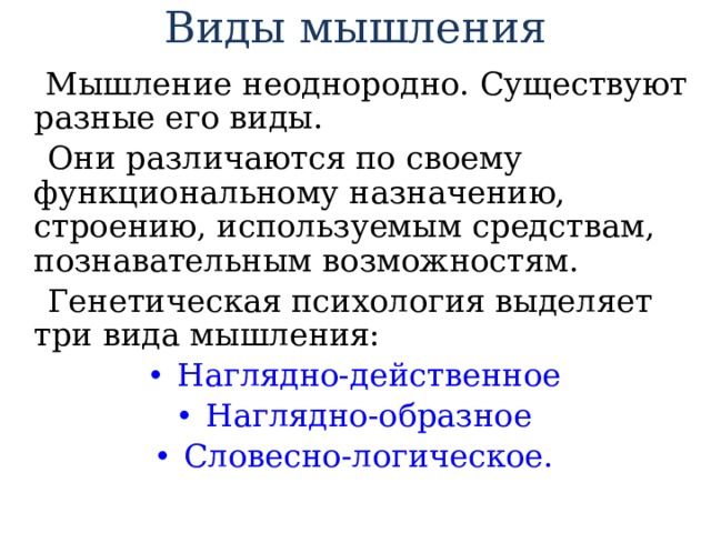 Виды мышления  Мышление неоднородно. Существуют разные его виды.  Они различаются по своему функциональному назначению, строению, используемым средствам, познавательным возможностям.  Генетическая психология выделяет три вида мышления: Наглядно-действенное Наглядно-образное Словесно-логическое. 