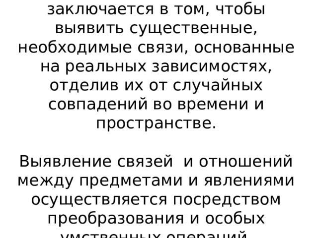 Основная задача мышления заключается в том, чтобы выявить существенные, необходимые связи, основанные на реальных зависимостях, отделив их от случайных совпадений во времени и пространстве.   Выявление связей и отношений между предметами и явлениями осуществляется посредством  преобразования и особых умственных операций.     В процессе мышления осуществляется переход от случайного к необходимому, от единичного к общему. Существенные связи с необходимостью являются общими при многообразных изменениях несущественных обстоятельств.- Обобщенность.  Проникновение в существенные связи и отношения предметного и социального мира возможно с помощью выработанных человечеством культурных средств, орудий познания – практических действий, образов и представлений, моделей, схем, символов, знаков, языка. Опора на культурные средства познания характеризует такую особенность мышления как опосредованность.  