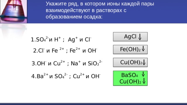 Укажите ряд, в котором ионы каждой пары взаимодействуют в растворах с образованием осадка:   AgCl  1.SO 4 2- и H + ; Ag + и Cl - Fe(OH) 2 2.Cl - и Fe 2+ ; Fe 2+ и OH -  Cu(OH) 2  3.OH - и Cu 2+ ; Na + и SiO 3 2- BaSO 4  Cu(OH) 2 4.Ba 2+ и SO 4 2- ; Cu 2+ и OH - 