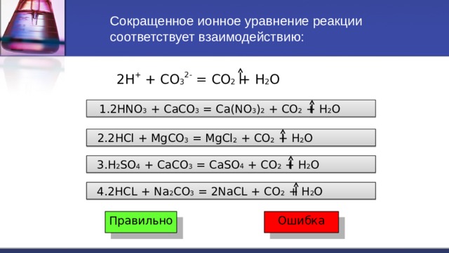 Сокращенное ионное уравнение реакции соответствует взаимодействию: 2H + + CO 3 2- = CO 2 + H 2 O  1.2HNO 3 + CaCO 3 = Ca(NO 3 ) 2 + CO 2 + H 2 O  2.2HCl + MgCO 3 = MgCl 2 + CO 2 + H 2 O  3.H 2 SO 4 + CaCO 3 = CaSO 4 + CO 2 + H 2 O  4.2HCL + Na 2 CO 3 = 2NaCL + CO 2 + H 2 O Правильно Ошибка 