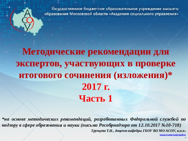 Методические рекомендации для экспертов, участвующих в проверке итогового сочинения (изложения)* 2017 г.  Часть 1 *на основе методических рекомендаций, разработанных Федеральной службой по надзору в сфере образования и науки (письмо Рособрнадзора от 12.10.2017 №10-718) Трунцева Т.Н., доцент кафедры ГБОУ ВО МО АСОУ, к.п.н . tanya.truntseva@mail.ru * 