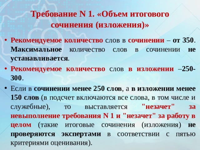  Требование N 1. «Объем итогового сочинения (изложения)»   Рекомендуемое количество слов в сочинении – от 350 . Максимальное количество слов в сочинении не устанавливается . Рекомендуемое количество слов в изложении – 250-300 . Если в сочинении менее 250 слов , а в изложении менее 150 слов (в подсчет включаются все слова, в том числе и служебные), то выставляется 