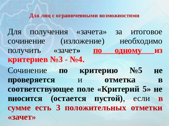  Для лиц с ограниченными возможностями   Для получения «зачета» за итоговое сочинение (изложение) необходимо получить «зачет »  по одному из критериев №3 - №4. Сочинение по критерию №5 не проверяется и отметка в соответствующее поле «Критерий 5» не вносится (остается пустой) , если в сумме есть 3 положительных отметки «зачет» 