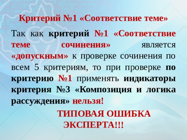 Критерий №1 «Соответствие теме» Так как критерий №1  «Соответствие теме сочинения»  является «допускным» к проверке сочинения по всем 5 критериям, то при проверке по критерию №1  применять индикаторы критерия №3  «Композиция и логика рассуждения» нельзя!  ТИПОВАЯ ОШИБКА ЭКСПЕРТА!!! 