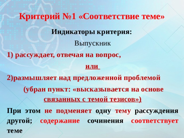 Критерий №1 «Соответствие теме» Индикаторы критерия: Выпускник 1) рассуждает, отвечая на вопрос, или 2)размышляет над предложенной проблемой  (убран пункт: «высказывается на основе связанных с темой тезисов») При этом не подменяет одну тему рассуждения другой; содержание сочинения соответствует теме 