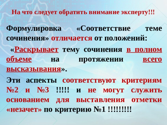 На что следует обратить внимание эксперту!!! Формулировка «Соответствие теме сочинения» отличается от положений:  « Раскрывает тему сочинения в полном объеме на протяжении всего высказывания ». Эти аспекты соответствуют критериям №2 и №3 !!!!! и не могут служить основанием для выставления отметки «незачет» по критерию №1 !!!!!!!!! 
