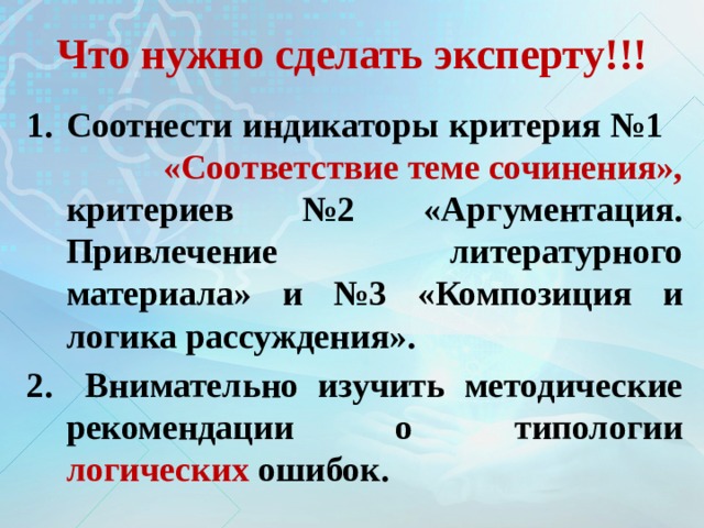 Что нужно сделать эксперту!!! Соотнести индикаторы критерия №1 «Соответствие теме сочинения», критериев №2 «Аргументация. Привлечение литературного материала» и №3 «Композиция и логика рассуждения».  Внимательно изучить методические рекомендации о типологии логических ошибок. 