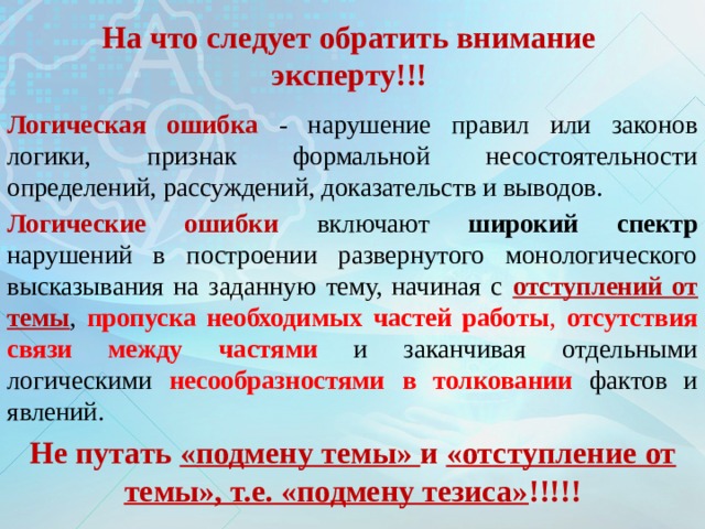 На что следует обратить внимание эксперту!!! Логическая ошибка - нарушение правил или законов логики, признак формальной несостоятельности определений, рассуждений, доказательств и выводов. Логические ошибки включают широкий спектр нарушений в построении развернутого монологического высказывания на заданную тему, начиная с отступлений от темы , пропуска необходимых частей работы , отсутствия связи между частями и заканчивая отдельными логическими несообразностями  в толковании фактов и явлений. Не путать «подмену темы» и «отступление от темы», т.е. «подмену тезиса» !!!!! 