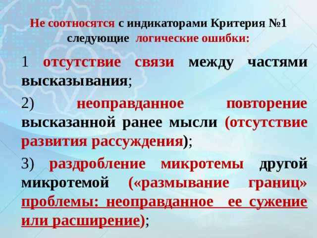 Не соотносятся с индикаторами Критерия №1 следующие логические ошибки: 1 отсутствие связи между частями высказывания ; 2) неоправданное повторение высказанной ранее мысли (отсутствие развития рассуждения ) ; 3) раздробление микротемы другой микротемой («размывание границ» проблемы: неоправданное ее сужение или расширение ) ; 