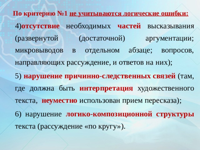 По критерию №1 не учитываются логические ошибки: 4) отсутствие необходимых частей высказывания (развернутой (достаточной) аргументации; микровыводов в отдельном абзаце; вопросов, направляющих рассуждение, и ответов на них); 5) нарушение  причинно-следственных связей (там, где должна быть интерпретация художественного текста, неуместно использован прием пересказа); 6) нарушение логико-композиционной структуры  текста (рассуждение «по кругу»). 
