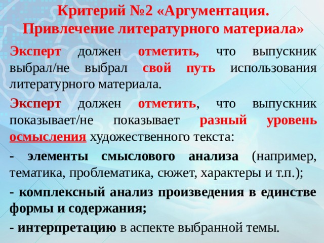 Критерий №2 «Аргументация. Привлечение литературного материала» Эксперт должен отметить, что выпускник  выбрал/не выбрал свой путь использования литературного материала. Эксперт должен отметить , что выпускник показывает/не показывает разный уровень осмысления  художественного текста: - элементы смыслового анализа (например, тематика, проблематика, сюжет, характеры и т.п.); - комплексный анализ произведения в единстве формы и содержания; - интерпретацию в аспекте выбранной темы. 