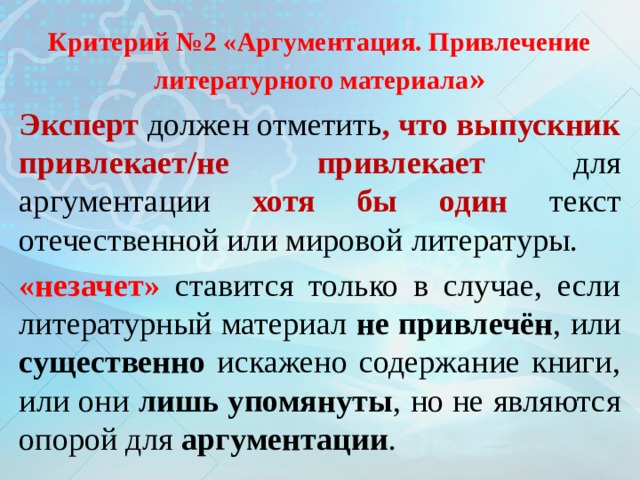 Критерий №2 «Аргументация. Привлечение литературного материала » Эксперт должен отметить , что выпускник привлекает/не привлекает для аргументации хотя бы один текст отечественной или мировой литературы. «незачет» ставится только в случае, если литературный материал не привлечён , или существенно искажено содержание книги, или они лишь упомянуты , но не являются опорой для аргументации . 