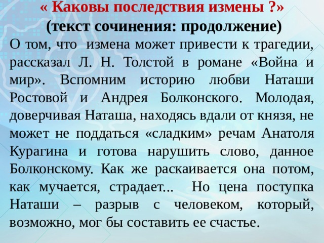  « Каковы последствия измены ?»   (текст сочинения: продолжение)   О том, что измена может привести к трагедии, рассказал Л. Н. Толстой в романе «Война и мир». Вспомним историю любви Наташи Ростовой и Андрея Болконского. Молодая, доверчивая Наташа, находясь вдали от князя, не может не поддаться «сладким» речам Анатоля Курагина и готова нарушить слово, данное Болконскому. Как же раскаивается она потом, как мучается, страдает... Но цена поступка Наташи – разрыв с человеком, который, возможно, мог бы составить ее счастье.    