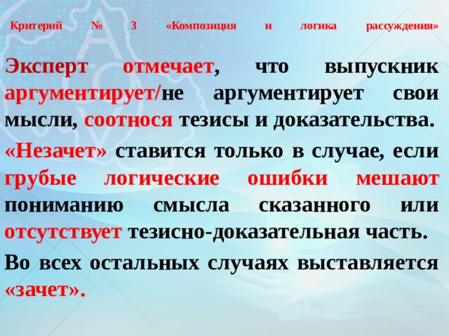  Критерий № 3 «Композиция и логика рассуждения»   Эксперт  отмечает , что выпускник аргументирует/ не аргументирует свои мысли, соотнося тезисы и доказательства. «Незачет» ставится только в случае, если грубые логические ошибки  мешают пониманию смысла сказанного или отсутствует тезисно-доказательная часть. Во всех остальных случаях выставляется «зачет». 