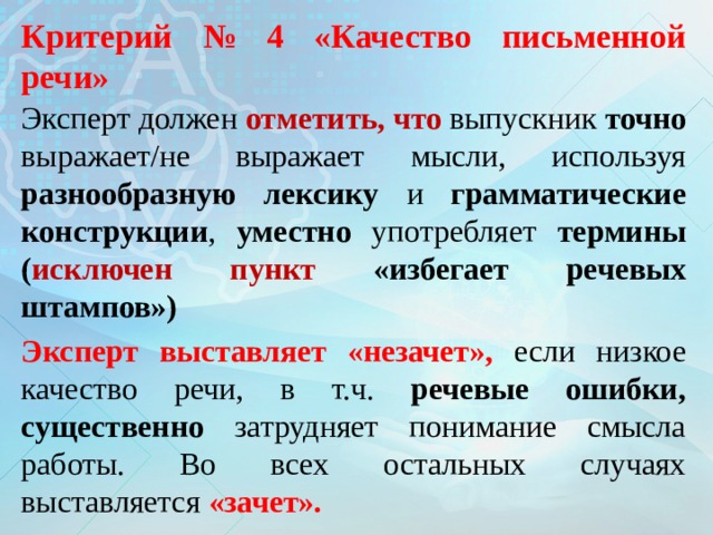   Критерий № 4 «Качество письменной речи»   Эксперт должен отметить, что выпускник точно выражает/не выражает  мысли, используя разнообразную лексику и грамматические конструкции , уместно употребляет термины ( исключен  пункт «избегает речевых штампов») Эксперт выставляет «незачет», если  низкое качество речи, в т.ч. речевые ошибки, существенно затрудняет понимание смысла работы. Во всех остальных случаях выставляется «зачет».  