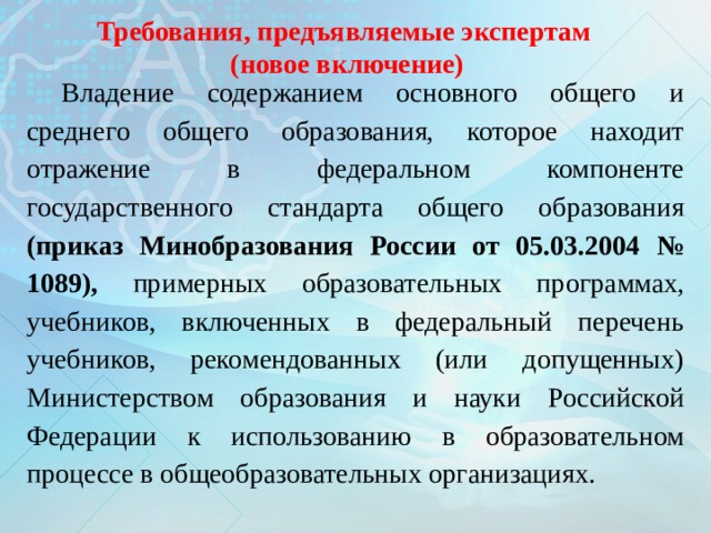 Требования, предъявляемые экспертам (новое включение) Владение содержанием основного общего и среднего общего образования, которое находит отражение в федеральном компоненте государственного стандарта общего образования (приказ Минобразования России от 05.03.2004 № 1089), примерных образовательных программах, учебников, включенных в федеральный перечень учебников, рекомендованных (или допущенных) Министерством образования и науки Российской Федерации к использованию в образовательном процессе в общеобразовательных организациях. 