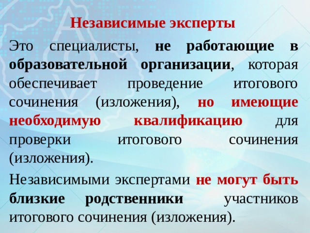 Независимые эксперты Это специалисты, не работающие в образовательной организации , которая обеспечивает проведение итогового сочинения (изложения), но имеющие необходимую квалификацию для проверки итогового сочинения (изложения). Независимыми экспертами не могут быть близкие родственники  участников итогового сочинения (изложения). 