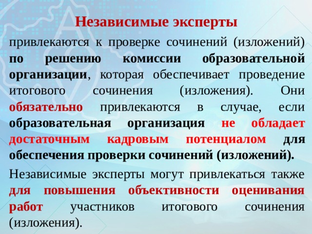 Независимые эксперты привлекаются к проверке сочинений (изложений) по решению комиссии образовательной организации , которая обеспечивает проведение итогового сочинения (изложения). Они обязательно привлекаются в случае, если образовательная организация не обладает достаточным кадровым потенциалом для обеспечения проверки сочинений (изложений).  Независимые эксперты могут привлекаться также для повышения объективности оценивания работ участников итогового сочинения (изложения). 