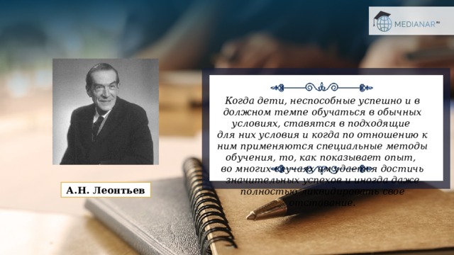 Когда дети, неспособные успешно и в должном темпе обучаться в обычных условиях, ставятся в подходящие  для них условия и когда по отношению к ним применяются специальные методы обучения, то, как показывает опыт,  во многих случаях им удается достичь значительных успехов и иногда даже полностью ликвидировать свое отставание. А.Н. Леонтьев 