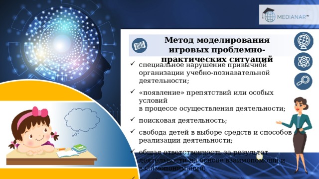 Метод моделирования игровых проблемно-практических ситуаций специальное нарушение привычной организации учебно-познавательной деятельности; «появление» препятствий или особых условий  в процессе осуществления деятельности; поисковая деятельность; свобода детей в выборе средств и способов реализации деятельности; общая ответственность за результат деятельности на основе взаимопомощи и взаимопонимания; введение значимой для детей мотивационной деятельности. 