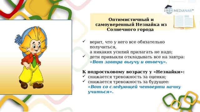 Оптимистичный и самоуверенный Незнайка из Солнечного города верит, что у него все обязательно получиться,  а никаких усилий прилагать не надо; дети привыкли откладывать все на завтра:  «Вот завтра выучу и отвечу». К подростковому возрасту у «Незнайки»: снижается тревожность за оценки; снижается тревожность за будущее:  «Вот со следующей четверти начну учиться». 