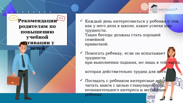 Рекомендации родителям по повышению учебной мотивации у детей Каждый день интересоваться у ребенка о том,  как у него дела в школе, какие успехи или трудности.  Такие беседы должны стать хорошей семейной  привычкой. Помогать ребенку, если он испытывает трудности  при выполнении задания, но лишь в той части,  которая действительно трудна для него. Посещать с ребенком интересные места,  читать книги с целью стимулирования  познавательного интереса и мотивации ребенка.  