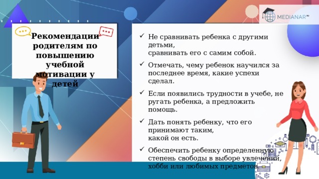 Рекомендации родителям по повышению учебной мотивации у детей Не сравнивать ребенка с другими детьми,  сравнивать его с самим собой. Отмечать, чему ребенок научился за последнее время, какие успехи сделал. Если появились трудности в учебе, не ругать ребенка, а предложить помощь. Дать понять ребенку, что его принимают таким,  какой он есть. Обеспечить ребенку определенную степень свободы в выборе увлечений, хобби или любимых предметов.  