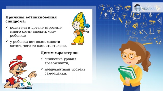 Причины возникновения синдрома:  родители и другие взрослые много хотят сделать «за» ребенка; у ребенка нет возможности хотеть чего-то самостоятельно. Детям характерно:  снижение уровня тревожности; неадекватный уровень самооценки. 