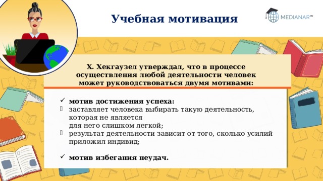 Учебная мотивация Х. Хекгаузел утверждал, что в процессе осуществления любой деятельности человек может руководствоваться двумя мотивами: мотив достижения успеха: заставляет человека выбирать такую деятельность, которая не является  для него слишком легкой; результат деятельности зависит от того, сколько усилий приложил индивид; мотив избегания неудач.  