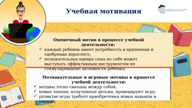 Учебная мотивация Оценочный мотив в процессе учебной деятельности: каждый ребенок имеет потребность в признании и одобрении взрослого; положительная оценка сама по себе может выступать эффективным инструментом по стимулированию активности ребенка. Познавательные и игровые мотивы в процессе учебной деятельности: мотивы тесно связаны между собой; новые знания, полученные детьми, провоцируют игру; развитие игры требует приобретения новых навыков и умений.  