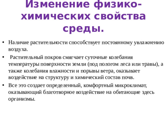 Изменение физико-химических свойства среды. Наличие растительности способствует постоянному увлажнению воздуха.  Растительный покров смягчает суточные колебания температуры поверхности земли (под пологом леса или травы), а также колебания влажности и порывы ветра, оказывает воздействие на структуру и химический состав почв. Все это создает определенный, комфортный микроклимат, оказывающий благотворное воздействие на обитающие здесь организмы. 