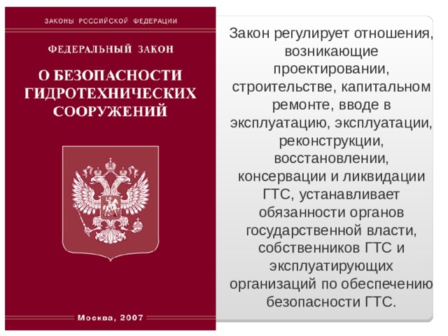 Закон регулирует отношения, возникающие проектировании, строительстве, капитальном ремонте, вводе в эксплуатацию, эксплуатации, реконструкции, восстановлении, консервации и ликвидации ГТС, устанавливает обязанности органов государственной власти, собственников ГТС и эксплуатирующих организаций по обеспечению безопасности ГТС. 