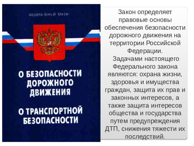 Закон определяет правовые основы обеспечения безопасности дорожного движения на территории Российской Федерации.   Задачами настоящего Федерального закона являются: охрана жизни, здоровья и имущества граждан, защита их прав и законных интересов, а также защита интересов общества и государства путем предупреждения ДТП, снижения тяжести их последствий. 