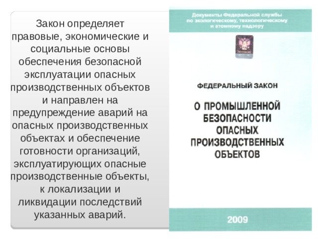 Закон определяет правовые, экономические и социальные основы обеспечения безопасной эксплуатации опасных производственных объектов и направлен на предупреждение аварий на опасных производственных объектах и обеспечение готовности организаций, эксплуатирующих опасные производственные объекты, к локализации и ликвидации последствий указанных аварий. 