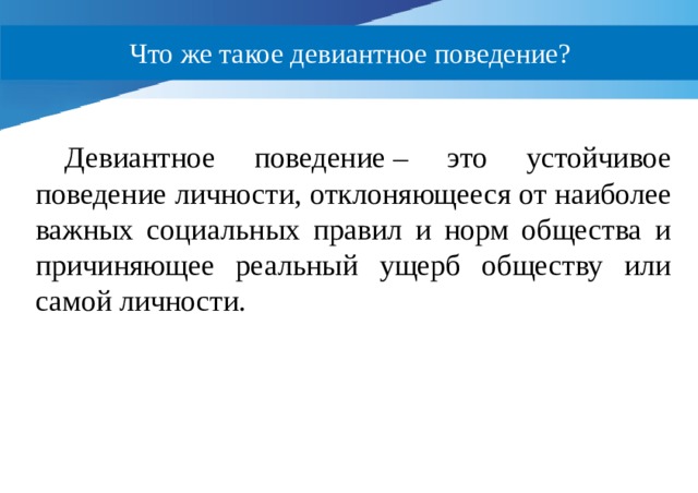 Что же такое девиантное поведение? Девиантное поведение – это устойчивое поведение личности, отклоняющееся от наиболее важных социальных правил и норм общества и причиняющее реальный ущерб обществу или самой личности. 