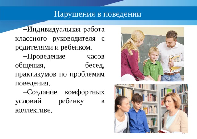 Нарушения в поведении Индивидуальная работа классного руководителя с родителями и ребенком. Проведение часов общения, бесед, практикумов по проблемам поведения. Создание комфортных условий ребенку в коллективе.  